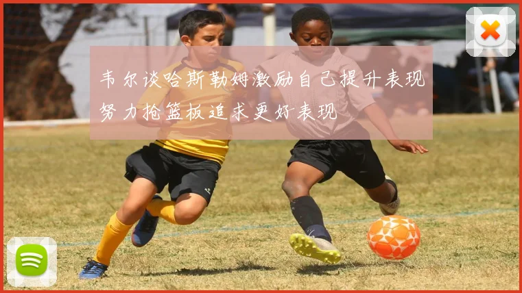 韦尔谈哈斯勒姆激励自己提升表现努力抢篮板追求更好表现