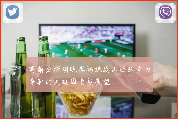 赛前分析明晚客场挑战山西队全力争胜的关键因素与展望