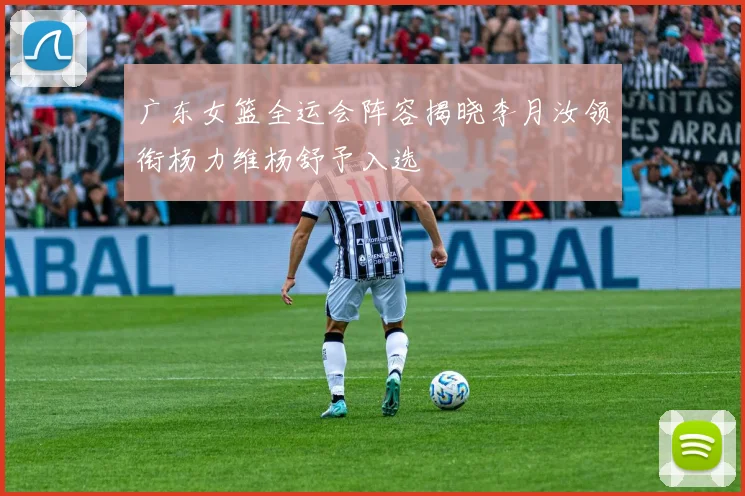 广东女篮全运会阵容揭晓李月汝领衔杨力维杨舒予入选
