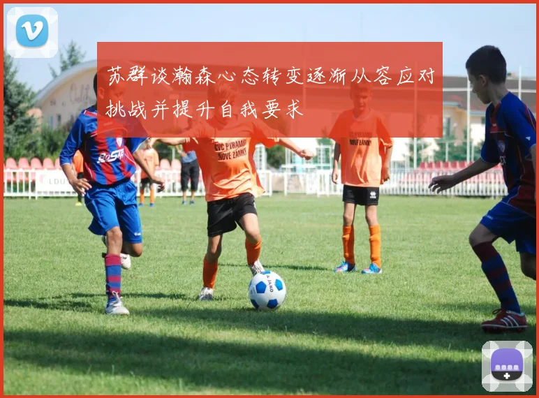 苏群谈瀚森心态转变逐渐从容应对挑战并提升自我要求