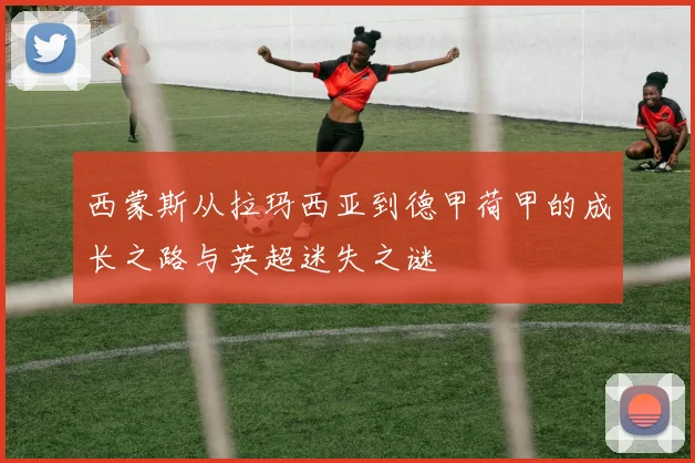 西蒙斯从拉玛西亚到德甲荷甲的成长之路与英超迷失之谜