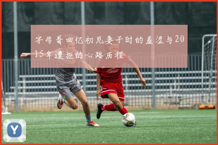 字母哥回忆初见妻子时的羞涩与2015年遭拒的心路历程
