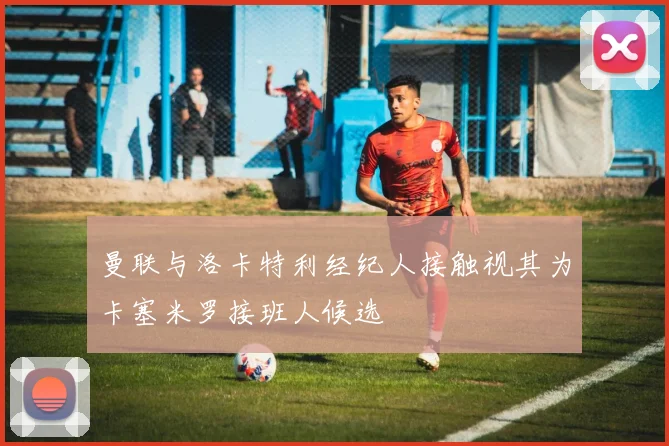 曼联与洛卡特利经纪人接触视其为卡塞米罗接班人候选