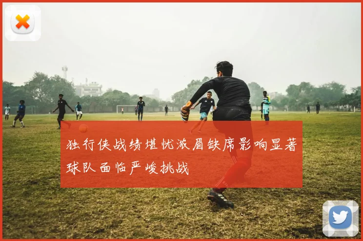 独行侠战绩堪忧浓眉缺席影响显著球队面临严峻挑战