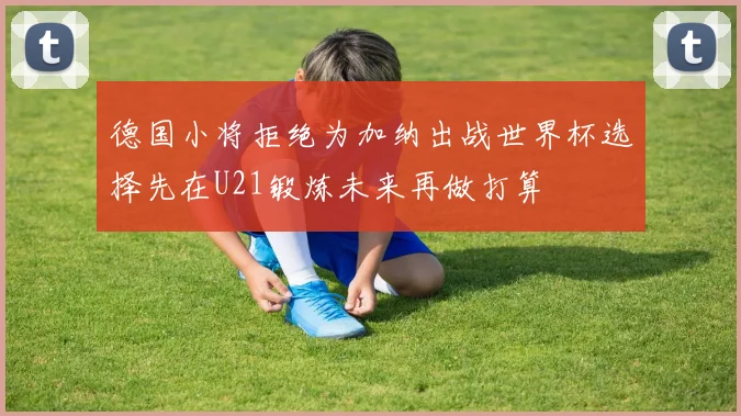 德国小将拒绝为加纳出战世界杯选择先在U21锻炼未来再做打算