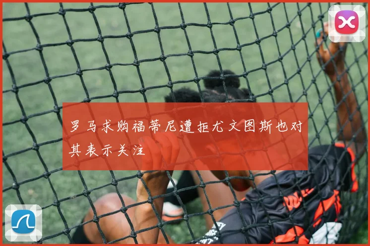 罗马求购福蒂尼遭拒尤文图斯也对其表示关注