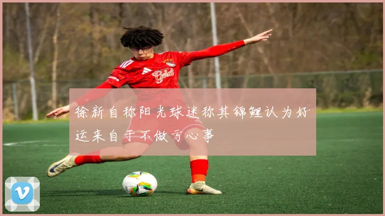 徐新自称阳光球迷称其锦鲤认为好运来自于不做亏心事