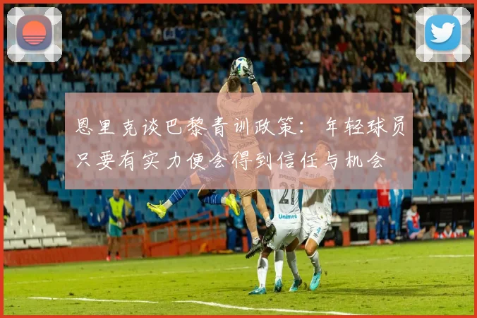 恩里克谈巴黎青训政策：年轻球员只要有实力便会得到信任与机会