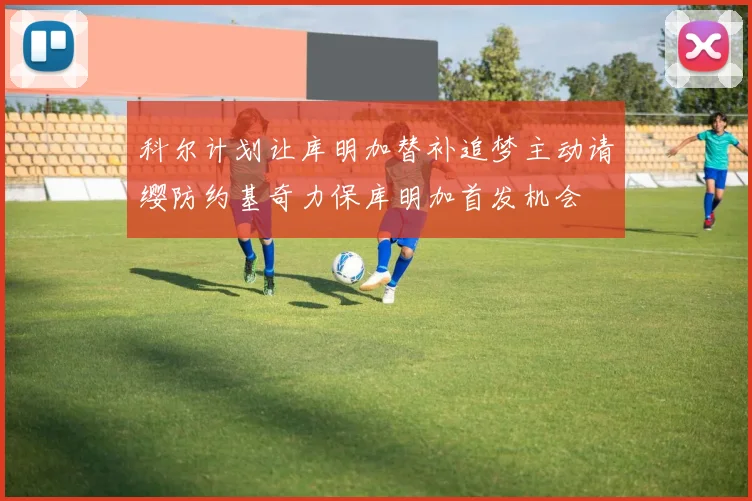 科尔计划让库明加替补追梦主动请缨防约基奇力保库明加首发机会