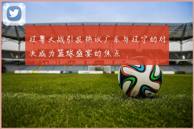 辽粤大战引发热议广东与辽宁的对决成为篮球盛宴的焦点